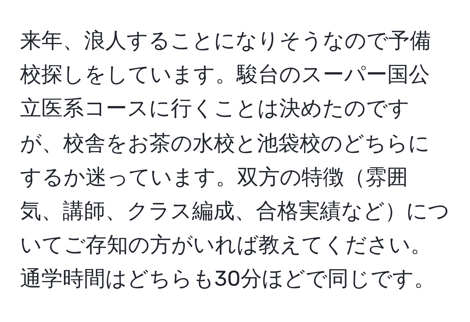 来年、浪人することになりそうなので予備校探しをしています。駿台のスーパー国公立医系コースに行くことは決めたのですが、校舎をお茶の水校と池袋校のどちらにするか迷っています。双方の特徴雰囲気、講師、クラス編成、合格実績などについてご存知の方がいれば教えてください。通学時間はどちらも30分ほどで同じです。