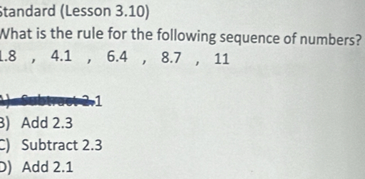 Standard (Lesson 3.10)
What is the rule for the following sequence of numbers?
1.8 , 4.1 , 6.4 , 8.7 , 11
21
) Add 2.3
C) Subtract 2.3
D) Add 2.1