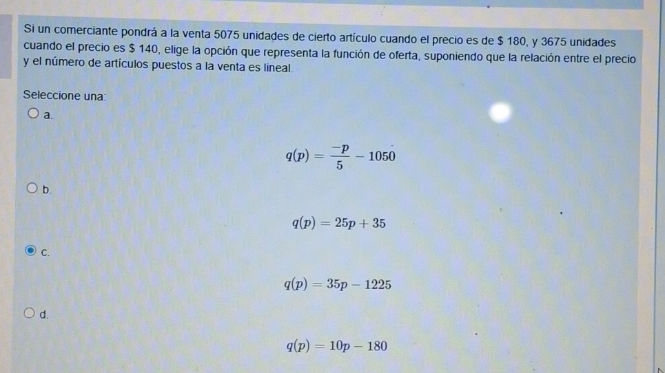 Si un comerciante pondrá a la venta 5075 unidades de cierto artículo cuando el precio es de $ 180, y 3675 unidades
cuando el precio es $ 140, elige la opción que representa la función de oferta, suponiendo que la relación entre el precio
y el número de artículos puestos a la venta es lineal.
Seleccione una:
a.
q(p)= (-p)/5 -1050
b.
q(p)=25p+35
C.
q(p)=35p-1225
d.
q(p)=10p-180