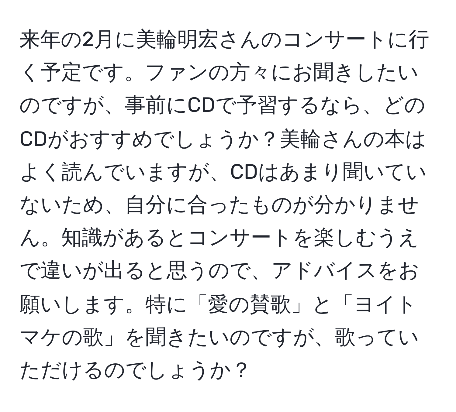 来年の2月に美輪明宏さんのコンサートに行く予定です。ファンの方々にお聞きしたいのですが、事前にCDで予習するなら、どのCDがおすすめでしょうか？美輪さんの本はよく読んでいますが、CDはあまり聞いていないため、自分に合ったものが分かりません。知識があるとコンサートを楽しむうえで違いが出ると思うので、アドバイスをお願いします。特に「愛の賛歌」と「ヨイトマケの歌」を聞きたいのですが、歌っていただけるのでしょうか？