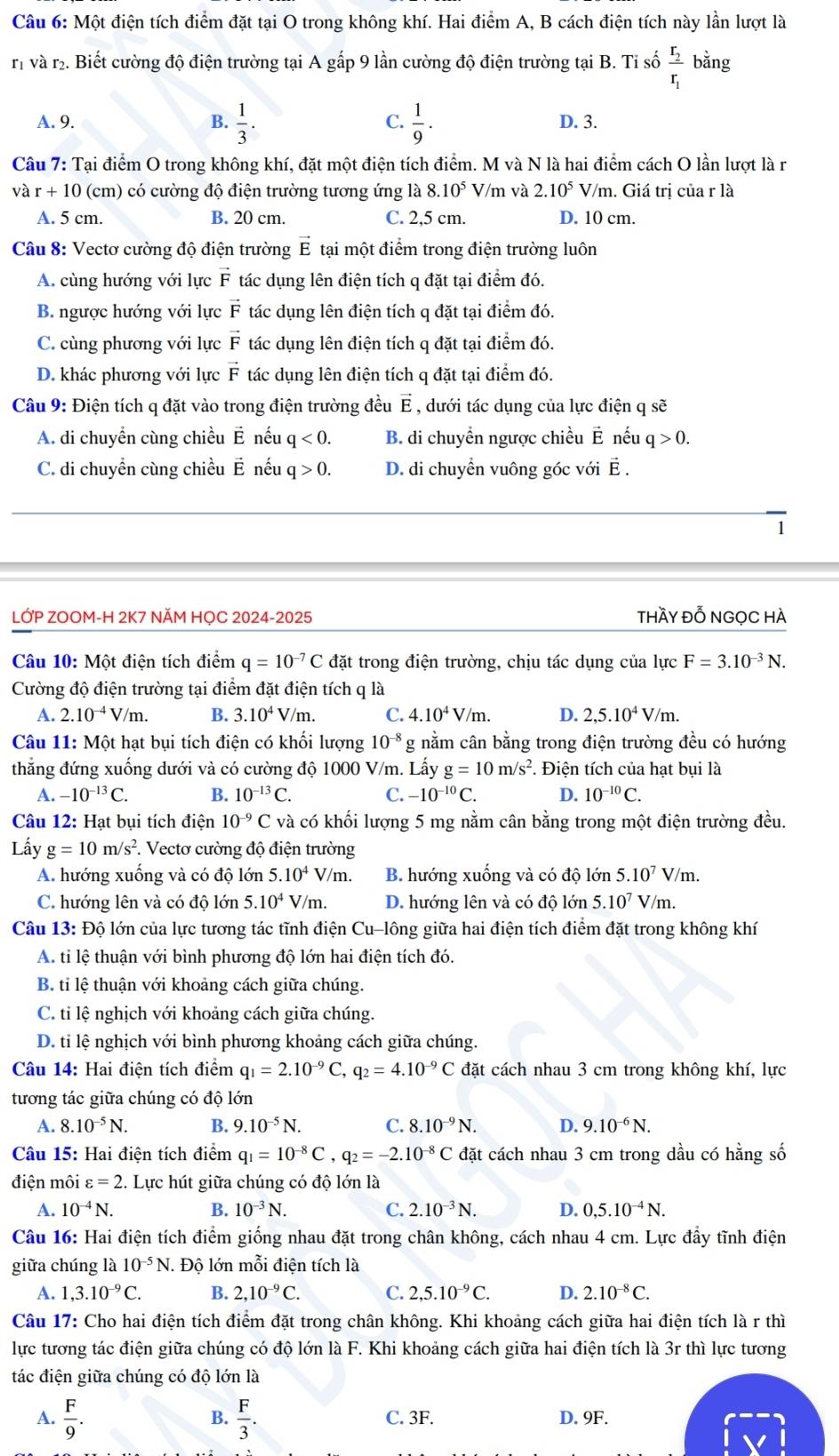 Một điện tích điểm đặt tại O trong không khí. Hai điểm A, B cách điện tích này lần lượt là
r và r. Biết cường độ điện trường tại A gấp 9 lần cường độ điện trường tại B. Tỉ số frac r_2r_1 bằng
C.
A. 9. B.  1/3 .  1/9 . D. 3.
Câu 7: Tại điểm O trong không khí, đặt một điện tích điểm. M và N là hai điểm cách O lần lượt là r
và r+10 (cm) có cường độ điện trường tương ứng là 8.10^5 V/m và 2.10^5V/m. Giá trị của r là
A. 5 cm. B. 20 cm. C. 2,5 cm. D. 10 cm.
Câu 8: Vectơ cường độ điện trường vector E tại một điểm trong điện trường luôn
A. cùng hướng với lực vector F tác dụng lên điện tích q đặt tại điểm đó.
B. ngược hướng với lực vector F tác dụng lên điện tích q đặt tại điểm đó.
C. cùng phương với lực vector F tác dụng lên điện tích q đặt tại điểm đó.
D. khác phương với lực vector F tác dụng lên điện tích q đặt tại điểm đó.
Câu 9: Điện tích q đặt vào trong điện trường đều E , dưới tác dụng của lực điện q sẽ
A. di chuyển cùng chiều É nếu q<0. B. di chuyển ngược chiều É nếu q>0.
C. di chuyển cùng chiều É nếu q>0. D. di chuyển vuông góc với É .
1
LỚP ZOOM-H 2K7 NĂM HỌC 2024-2025 thầy đỗ NGọC hÀ
Câu 10: Một điện tích điểm q=10^(-7)C đặt trong điện trường, chịu tác dụng của lực F=3.10^(-3)N.
Cường độ điện trường tại điểm đặt điện tích q là
A. 2.10^(-4)V/m. B. 3.10^4V/m. C. 4.10^4V/m. D. 2,5.10^4V/m.
Câu 11: Một hạt bụi tích điện có khối lượng 10^(-8) g nằm cân bằng trong điện trường đều có hướng
thẳng đứng xuống dưới và có cường độ 1000 V/m. Lấy g=10m/s^2.. Điện tích của hạt bụi là
A. -10^(-13)C. B. 10^(-13)C. C. -10^(-10)C. D. 10^(-10)C.
Câu 12: Hạt bụi tích điện 10^(-9)C và có khối lượng 5 mg nằm cân bằng trong một điện trường đều.
Lấy g=10m/s^2 *. Vectơ cường độ điện trường
A. hướng xuống và có độ lớn 5.10^4V/m. B. hướng xuống và có độ lớn 5.10^7V/m.
C. hướng lên và có độ lớn 5.10^4V/m. D. hướng lên và có độ lớn 5..10^7 V/m.
Câu 13: Độ lớn của lực tương tác tĩnh điện ( Cu alông giữa hai điện tích điểm đặt trong không khí
A. ti lệ thuận với bình phương độ lớn hai điện tích đó.
B. ti lệ thuận với khoảng cách giữa chúng.
C. ti lệ nghịch với khoảng cách giữa chúng.
D. ti lệ nghịch với bình phương khoảng cách giữa chúng.
Câu 14: Hai điện tích điểm q_1=2.10^(-9)C,q_2=4.10^(-9)C đặt cách nhau 3 cm trong không khí, lực
tương tác giữa chúng có độ lớn
A. 8.10^(-5)N. B. 9.10^(-5)N. C. 8.10^(-9)N. D. 9.10^(-6)N.
Câu 15: Hai điện tích điểm q_1=10^(-8)C,q_2=-2.10^(-8)C đặt cách nhau 3 cm trong dầu có hằng số
điện môi varepsilon =2 2. Lực hút giữa chúng có độ lớn là
A. 10^(-4)N. B. 10^(-3)N. C. 2.10^(-3)N. D. 0,5.10^(-4)N.
Câu 16: Hai điện tích điểm giống nhau đặt trong chân không, cách nhau 4 cm. Lực đầy tĩnh điện
giữa chúng là 10^(-5)N. Độ lớn mỗi điện tích là
A. 1,3.10^(-9)C. B. 2,10^(-9)C. C. 2,5.10^(-9)C. D. 2.10^(-8)C.
Câu 17: Cho hai điện tích điểm đặt trong chân không. Khi khoảng cách giữa hai điện tích là r thì
lực tương tác điện giữa chúng có độ lớn là F. Khi khoảng cách giữa hai điện tích là 3r thì lực tương
tác điện giữa chúng có độ lớn là
B.
A.  F/9 .  F/3 . C. 3F. D. 9F.