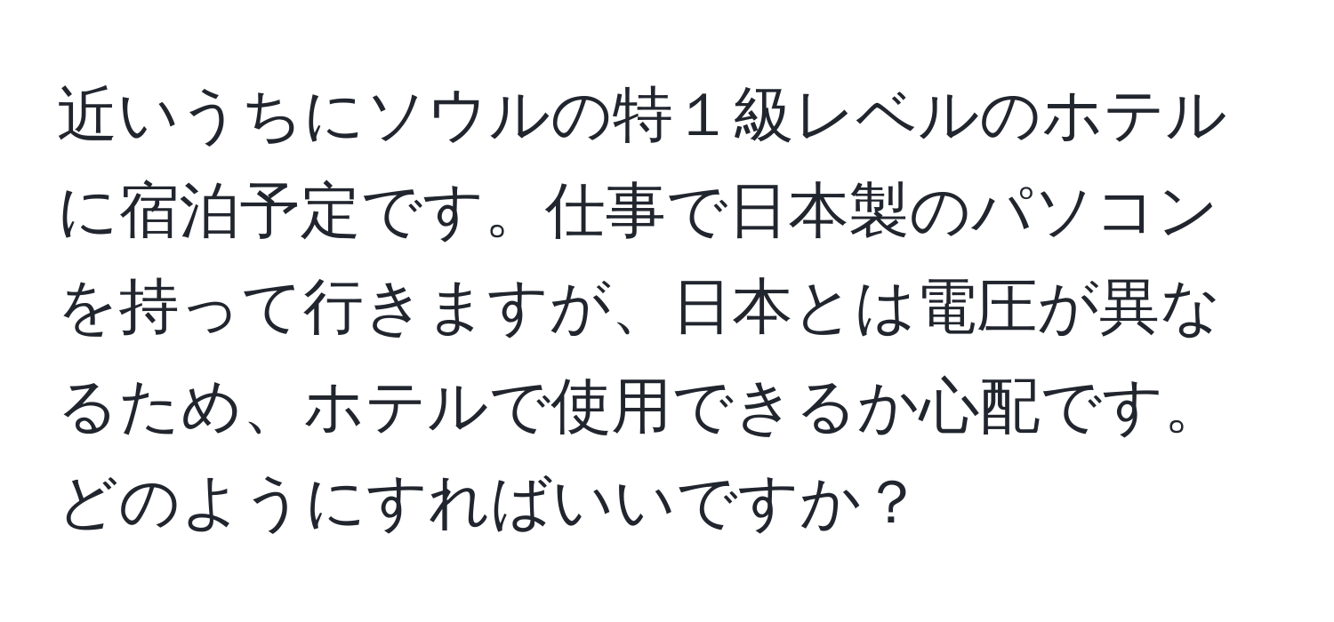 近いうちにソウルの特１級レベルのホテルに宿泊予定です。仕事で日本製のパソコンを持って行きますが、日本とは電圧が異なるため、ホテルで使用できるか心配です。どのようにすればいいですか？