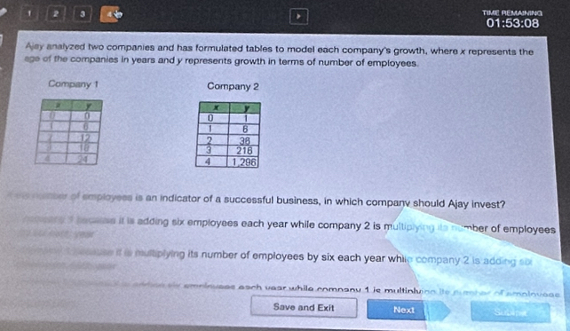 TIME REMANING
' 2 3 4 01:53:08
Ajsy analyzed two companies and has formulated tables to model each company's growth, where x represents the
age of the companies in years and y represents growth in terms of number of employees.
Company 1 Company 2

tmenter of employess is an indicator of a successful business, in which company should Ajay invest?
recany f beceess it is adding six employees each year while company 2 is multiplying its number of employees
2
rany d anse it is multiplying its number of employees by six each year while company 2 is adding six
tee sis emninuess each vear while company 1 is multinling its puenb er of amploveas 
Save and Exit Next Subimet