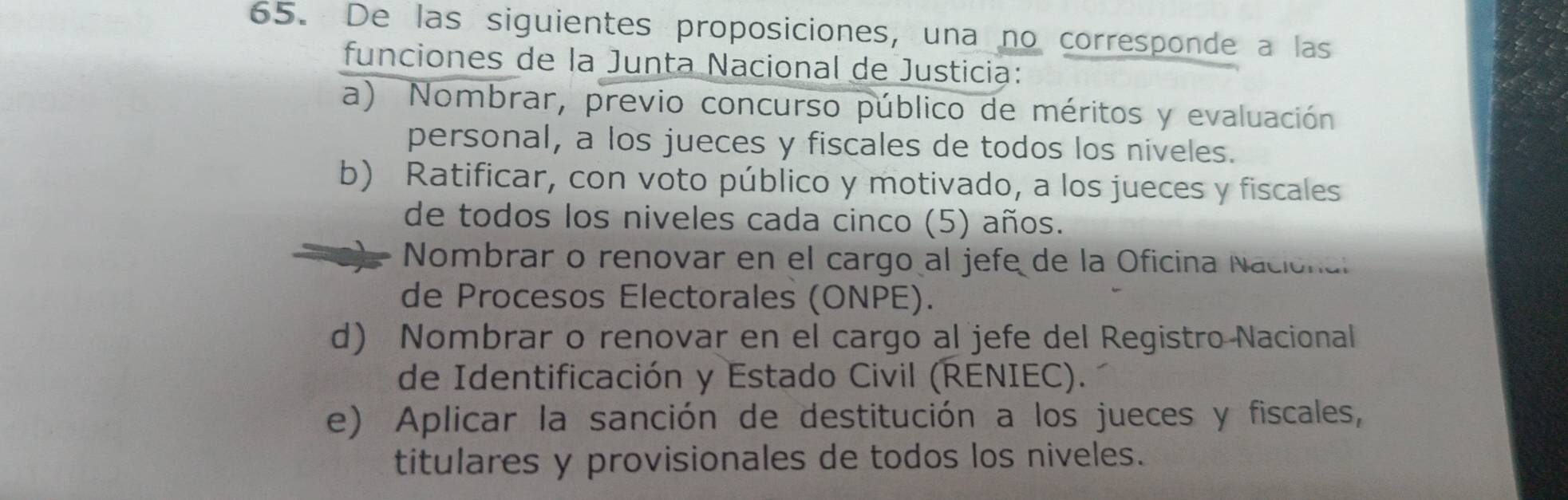 De las siguientes proposiciones, una no corresponde a las
funciones de la Junta Nacional de Justicia:
a) Nombrar, previo concurso público de méritos y evaluación
personal, a los jueces y fiscales de todos los niveles.
b) Ratificar, con voto público y motivado, a los jueces y fiscales
de todos los niveles cada cinco (5) años.
Nombrar o renovar en el cargo al jefe de la Oficina Nacional
de Procesos Electorales (ONPE).
d) Nombrar o renovar en el cargo al jefe del Registro Nacional
de Identificación y Estado Civil (RENIEC).
e) Aplicar la sanción de destitución a los jueces y fiscales,
titulares y provisionales de todos los niveles.