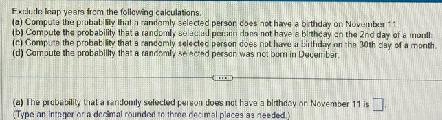 Exclude leap years from the following calculations. 
(a) Compute the probability that a randomly selected person does not have a birthday on November 11. 
(b) Compute the probability that a randomly selected person does not have a birthday on the 2nd day of a month. 
(c) Compute the probability that a randomly selected person does not have a birthday on the 30th day of a month. 
(d) Compute the probability that a randomly selected person was not born in December. 
(a) The probability that a randomly selected person does not have a birthday on November 11 is □. 
(Type an integer or a decimal rounded to three decimal places as needed.)