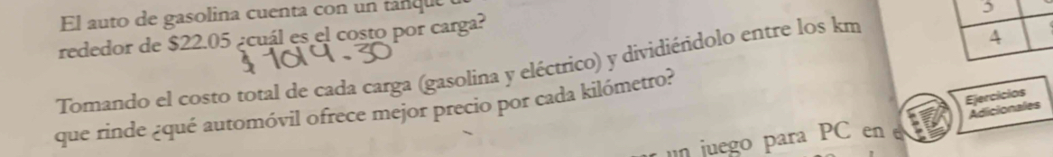 El auto de gasolina cuenta con un tanque 
, 
rededor de $22.05 ¿cuál es el costo por carga? 
Tomando el costo toral de cada carga (gasolina y eléctrico) y dividiéñdolo entre los km
4 
Ejercicios 
que rinde ¿qué automóvil ofrece mejor precio por cada kilómetro? 
Adicionales 
n juego para PC en