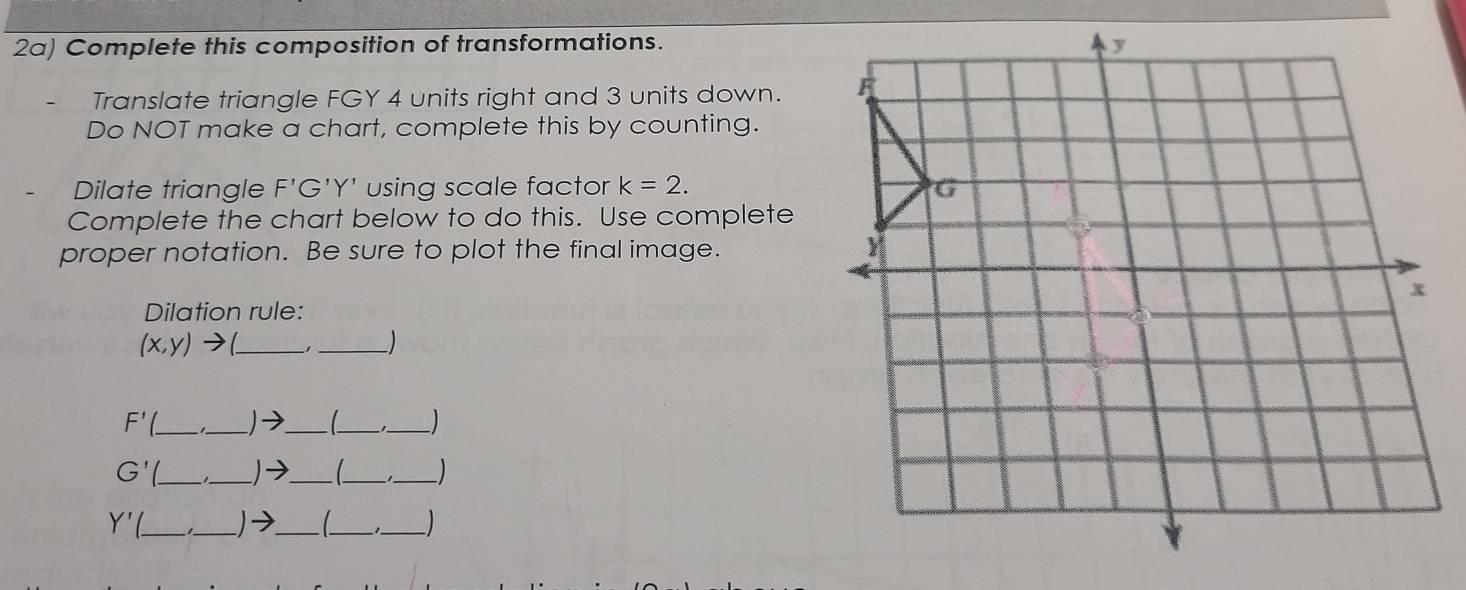 2a) Complete this composition of transformations. 
Translate triangle FGY 4 units right and 3 units down. 
Do NOT make a chart, complete this by counting. 
Dilate triangle F'G'Y' using scale factor k=2. 
Complete the chart below to do this. Use complete 
proper notation. Be sure to plot the final image. 
Dilation rule:
(x,y) _ 
_
F'( _ _)→_ 
__ 
_ G'
_ 
_ _ 
_
Y' __ _1_ 
_