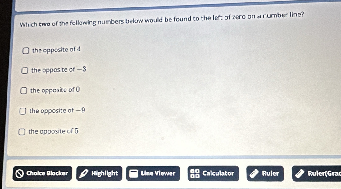 Which two of the following numbers below would be found to the left of zero on a number line?
the opposite of 4
the opposite of −3
the opposite of 0
the opposite of —9
the opposite of 5
Choice Blocker Highlight Line Viewer Calculator Ruler Ruler(Grac