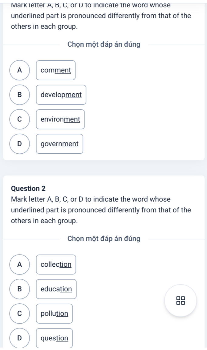 Mark letter A, B, C, or D to indicate the word whose
underlined part is pronounced differently from that of the
others in each group.
Chọn một đáp án đúng
A comment
B development
C environment
D government
Question 2
Mark letter A, B, C, or D to indicate the word whose
underlined part is pronounced differently from that of the
others in each group.
Chọn một đáp án đúng
A collection
B education
8
C pollution
D question