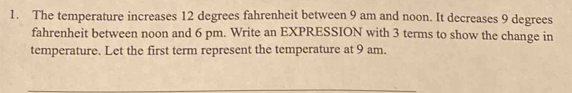 The temperature increases 12 degrees fahrenheit between 9 am and noon. It decreases 9 degrees
fahrenheit between noon and 6 pm. Write an EXPRESSION with 3 terms to show the change in 
temperature. Let the first term represent the temperature at 9 am.