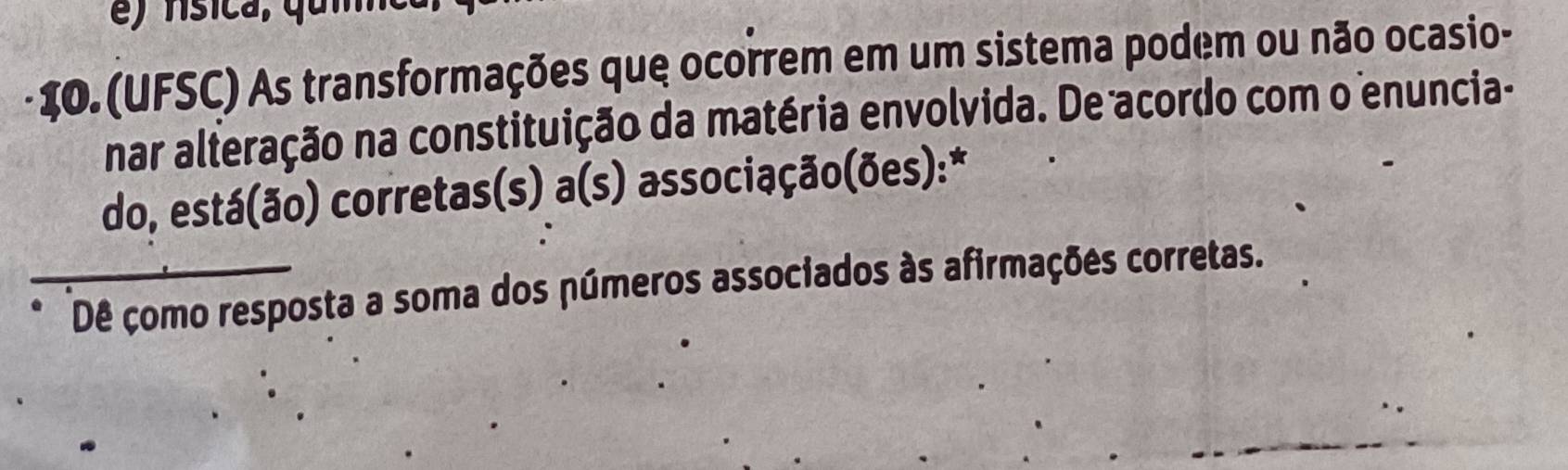 (UFSC) As transformações que ocorrem em um sistema podem ou não ocasio- 
nar alteração na constituição da matéria envolvida. De acordo com o enuncia- 
do, está(ão) corretas(s) a(s) a associação(ões): * 
Dê çomo resposta a soma dos números associados às afirmações corretas.