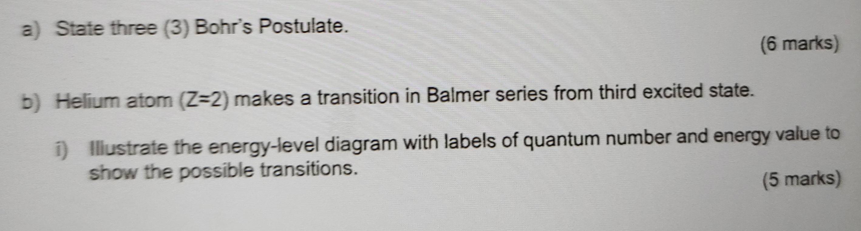 State three (3) Bohr's Postulate. 
(6 marks) 
b) Helium atom (Z=2) makes a transition in Balmer series from third excited state. 
i) Illustrate the energy-level diagram with labels of quantum number and energy value to 
show the possible transitions. 
(5 marks)