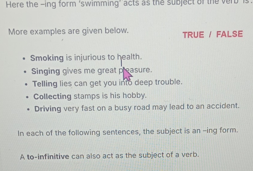 Here the -ing form ‘swimming’ acts as the subject of the verb is.
More examples are given below.
TRUE / FALSE
Smoking is injurious to health.
Singing gives me great preasure.
Telling lies can get you into deep trouble.
Collecting stamps is his hobby.
Driving very fast on a busy road may lead to an accident.
In each of the following sentences, the subject is an -ing form.
A to-infinitive can also act as the subject of a verb.