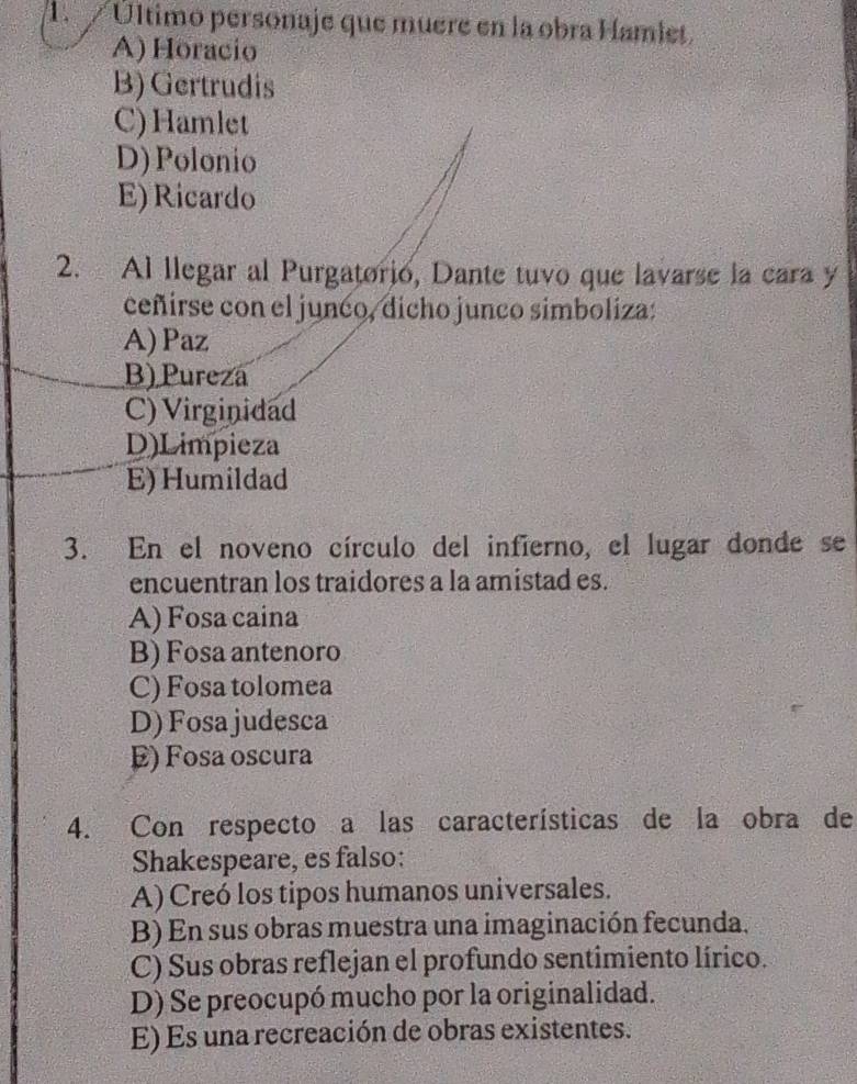 1 Último personaje que muere en la obra Hamlet.
A) Horacio
B) Gertrudis
C)Hamlet
D) Polonio
E) Ricardo
2. Al llegar al Purgatorio, Dante tuvo que lavarse la cara y
ceñirse con el junco, dicho junco simboliza:
A)Paz
B) Pureza
C) Virginidad
D)Limpieza
E) Humildad
3. En el noveno círculo del infierno, el lugar donde se
encuentran los traidores a la amistad es.
A) Fosa caina
B) Fosa antenoro
C) Fosa tolomea
D) Fosa judesca
E) Fosa oscura
4. Con respecto a las características de la obra de
Shakespeare, es falso:
A) Creó los tipos humanos universales.
B) En sus obras muestra una imaginación fecunda.
C) Sus obras reflejan el profundo sentimiento lírico.
D) Se preocupó mucho por la originalidad.
E) Es una recreación de obras existentes.