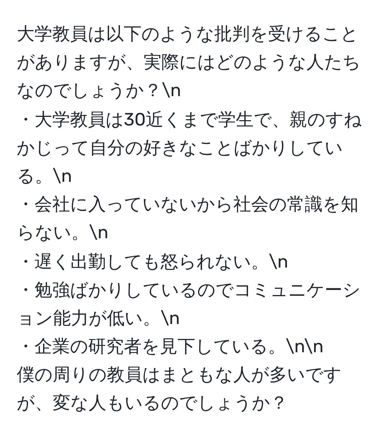 大学教員は以下のような批判を受けることがありますが、実際にはどのような人たちなのでしょうか？n
・大学教員は30近くまで学生で、親のすねかじって自分の好きなことばかりしている。n
・会社に入っていないから社会の常識を知らない。n
・遅く出勤しても怒られない。n
・勉強ばかりしているのでコミュニケーション能力が低い。n
・企業の研究者を見下している。nn
僕の周りの教員はまともな人が多いですが、変な人もいるのでしょうか？