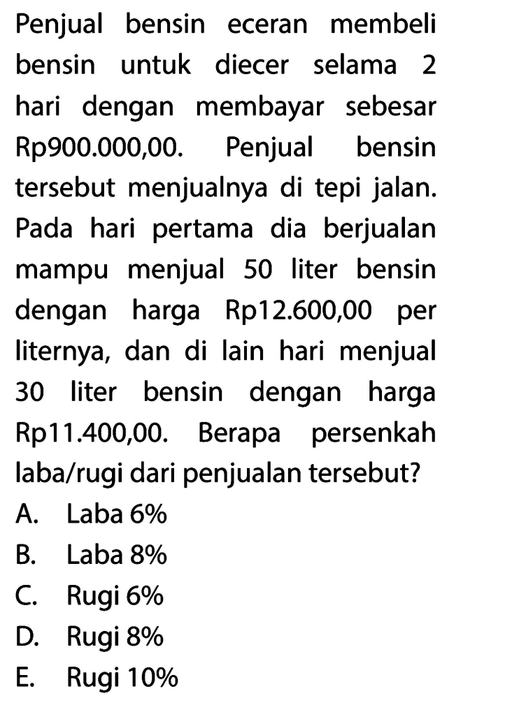 Penjual bensin eceran membeli
bensin untuk diecer selama 2
hari dengan membayar sebesar
Rp900.000,00. Penjual bensin
tersebut menjualnya di tepi jalan.
Pada hari pertama dia berjualan
mampu menjual 50 liter bensin
dengan harga Rp12.600,00 per
liternya, dan di lain hari menjual
30 liter bensin dengan harga
Rp11.400,00. Berapa persenkah
laba/rugi dari penjualan tersebut?
A. Laba 6%
B. Laba 8%
C. Rugi 6%
D. Rugi 8%
E. Rugi 10%