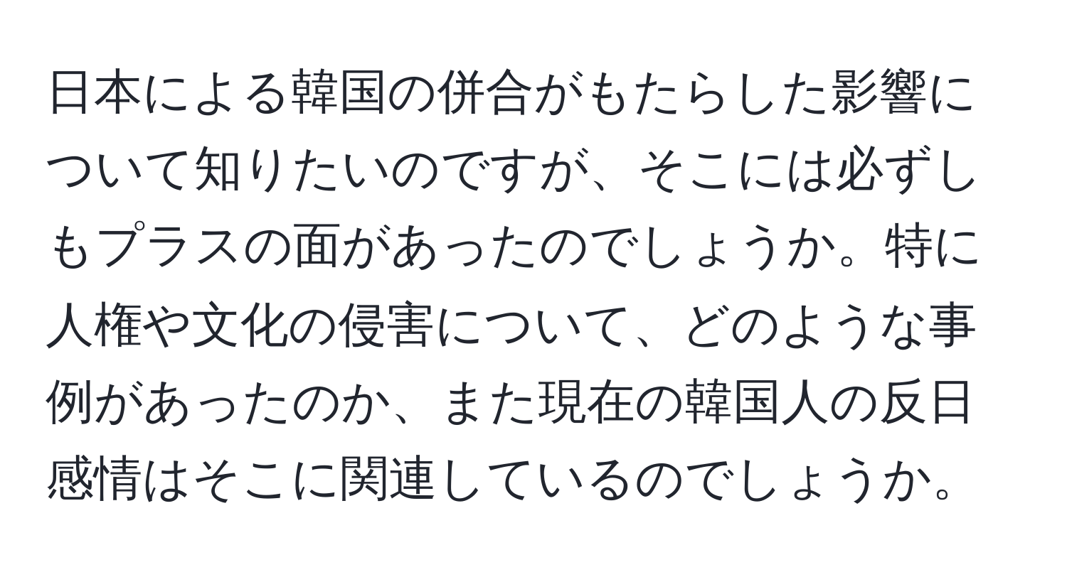 日本による韓国の併合がもたらした影響について知りたいのですが、そこには必ずしもプラスの面があったのでしょうか。特に人権や文化の侵害について、どのような事例があったのか、また現在の韓国人の反日感情はそこに関連しているのでしょうか。