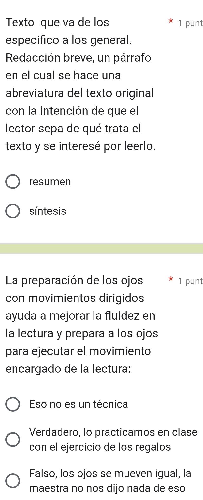 Texto que va de los 1 punt
especifico a los general.
Redacción breve, un párrafo
en el cual se hace una
abreviatura del texto original
con la intención de que el
lector sepa de qué trata el
texto y se interesé por leerlo.
resumen
síntesis
La preparación de los ojos 1 punt
con movimientos dirigidos
ayuda a mejorar la fluidez en
la lectura y prepara a los ojos
para ejecutar el movimiento
encargado de la lectura:
Eso no es un técnica
Verdadero, lo practicamos en clase
con el ejercicio de los regalos
Falso, los ojos se mueven igual, la
maestra no nos dijo nada de eso