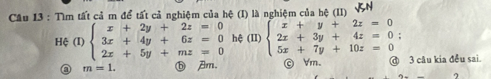 Tìm tất cả m để tất cả nghiệm của hệ (I) là nghiệm của hệ (II)
Hệ (I) beginarrayl x+2y+2z=0 3x+4y+6z=0 2x+5y+mz=0endarray. hệ (II) beginarrayl x+y+2z=0 2x+3y+4z=0; 5x+7y+10z=0endarray.
m=1. ⓑ Am, © Vm. @ 3 câu kia đều sai.