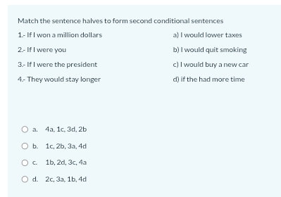 Match the sentence halves to form second conditional sentences
1.- If I won a million dollars a) I would lower taxes
2.- If I were you b) I would quit smoking
3.- If I were the president c) I would buy a new car
4.- They would stay longer d) if the had more time
a. 4a, 1c, 3d, 2b
b. 1c, 2b, 3a, 4d
c. 1b, 2d, 3c, 4a
d. 2c, 3a, 1b, 4d