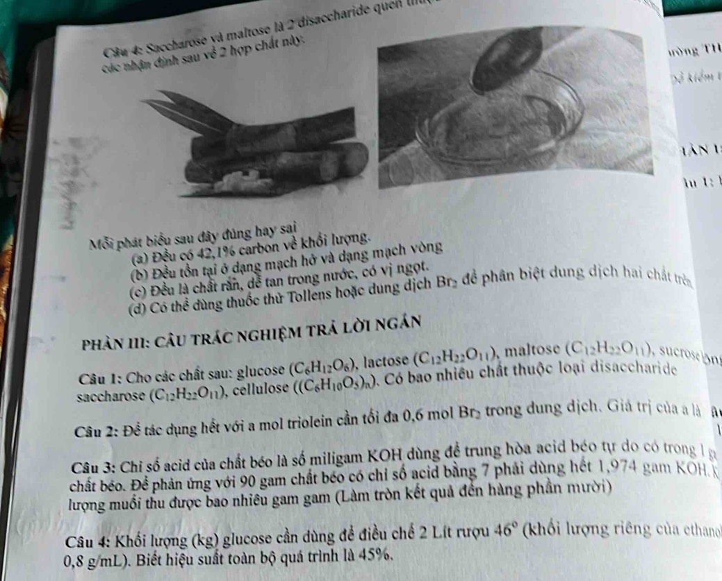 Saccharose và maltose là 2 disaccharide quel III
ường TH
Các nhận định sau về 2 hợp chất này.
D kiểm 1
T n 1 
1  
Mỗi phát biểu sau đây đúng hay sai
(a) Đều có 42,1% carbon về khổi lượng.
(b) Đều tồn tại ở dạng mạch hở và dạng mạch vòng
(c) Đều là chất rắn, dễ tan trong nước, có vị ngọt.
(d) Có thể dùng thuốc thử Tollens hoặc dung dịch Br_2 để phân biệt dung dịch hai chất trên
Phản 1I1: Câu trác nghiệm trả lời ngán
Câu 1: Cho các chất sau: glucose (C_6H_12O_6) , lactose (C_12H_22O_11) , maltose (C_12H_22O_11)
saccharose (C_12H_22O_11) , cellulose ((C_6H_10O_5)_n) 0. Có bao nhiều chất thuộc loại disaccharide
Câu 2: Để tác dụng hết với a mol triolein cần tối đa 0,6 mol Br_2 trong dung dịch. Giá trị của  là o
Câu 3: Chỉ số acid của chất béo là số miligam KOH dùng đề trung hòa acid béo tự do có trong l ạ
chất béo. Để phản ứng với 90 gam chất béo có chỉ số acid bằng 7 phải dùng hết 1,974 gam KOH. K
lượng muối thu được bao nhiều gam gam (Làm tròn kết quả đến hàng phần mười)
Câu 4: Khối lượng (kg) glucose cần dùng đề điều chế 2 Lít rượu 46° (khối lượng riêng của cthano
0,8 g/mL). Biết hiệu suất toàn bộ quá trình là 45%.