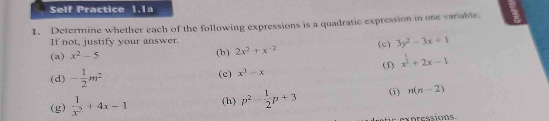 Self Practice 1.1a 
1. Determine whether each of the following expressions is a quadratic expression in one variable. 
If not, justify your answer. 
(a) x^2-5 (c) 3y^2-3x+1
(b) 2x^2+x^(-2)
(f) x^(frac 1)2+2x-1
(e) 
(d) - 1/2 m^2 x^3-x
(h) p^2- 1/2 p+3
(i) 
(g)  1/x^2 +4x-1 n(n-2)
tic expressions.