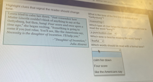 tone.
Highlight clues that signal the reader should change What is the tone of the first line of dislogut unth
Laura tried to calm her down. "Just remember how
''Gettysburg''?
Mister Lincoln couldn't think of anything to say at the reassuringy
Gettysburg, but then, bang! Four score and once upon a Which type of clue helps the reader undersland tow in
time ago," she began reciting. "Something is going to
read the word "bang"?
core if you just relax. You'll see, like the Americans say, a punctuation clue
Necessity is the daughter of invention. I'll help you." Which tone is best for reading the word "bang"?
--"Daughter of Invention," fearful
Julia Alvarez Which words should be read with a formal tone?
calm her down
Four score
like the Americans say