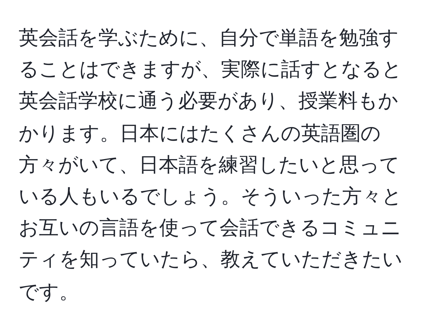 英会話を学ぶために、自分で単語を勉強することはできますが、実際に話すとなると英会話学校に通う必要があり、授業料もかかります。日本にはたくさんの英語圏の方々がいて、日本語を練習したいと思っている人もいるでしょう。そういった方々とお互いの言語を使って会話できるコミュニティを知っていたら、教えていただきたいです。