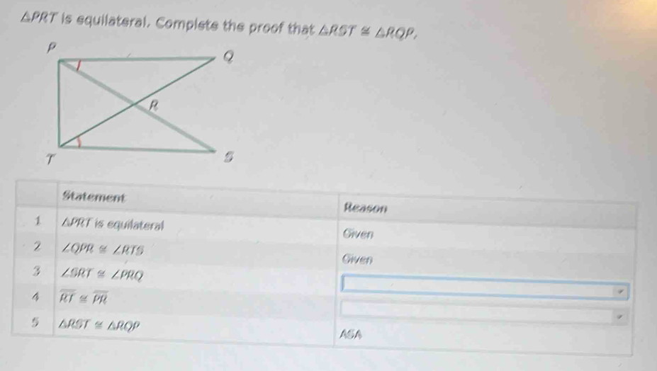 △ PRT is equilateral. Complete the proof that △ RST≌ △ RQP. 
Statement Reason 
1 △ PRT is equilateral Given 
2 ∠ QPR≌ ∠ RTS
Given 
3 ∠ SRT≌ ∠ PRQ
4 overline RT≌ overline PR
△ RST≌ △ RQP
ASA