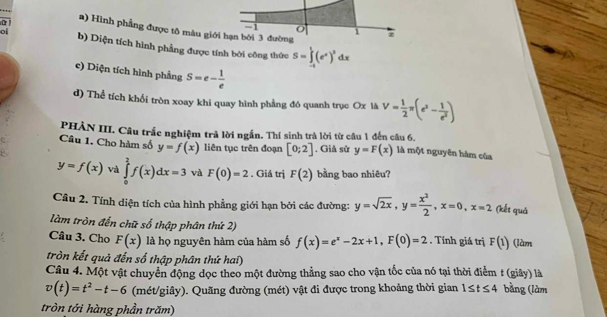 1
ữ 1 ∞
a) Hình phẳng được tô màu giới hạn bởi 3 đường
1
oi b) Diện tích hình phẳng được tính bởi công thức S=∈tlimits _(-1)^1(e^x)^2dx
c) Diện tích hình phẳng S=e- 1/e 
d) Thể tích khối tròn xoay khi quay hình phẳng đó quanh trục Ox là V= 1/2 π (e^2- 1/e^2 )
PHÀN III. Câu trắc nghiệm trả lời ngắn. Thí sinh trả lời từ câu 1 đến câu 6.
Câu 1. Cho hàm số y=f(x) liên tục trên đoạn [0;2]. Giả sử y=F(x) là một nguyên hàm của
y=f(x) và ∈tlimits _0^(2f(x)dx=3 và F(0)=2. Giá trị F(2) bằng bao nhiêu?
Câu 2. Tính diện tích của hình phẳng giới hạn bởi các đường: y=sqrt(2x),y=frac x^2)2,x=0,x=2 (kết quả
làm tròn đến chữ số thập phân thứ 2)
Câu 3. Cho F(x) là họ nguyên hàm của hàm số f(x)=e^x-2x+1,F(0)=2. Tính giá trị F(1) (làm
tròn kết quả đến số thập phân thứ hai)
Câu 4. Một vật chuyển động dọc theo một đường thằng sao cho vận tốc của nó tại thời điểm t (giây) là
v(t)=t^2-t-6 (mét/giây). Quãng đường (mét) vật đi được trong khoảng thời gian 1≤ t≤ 4 bằng (làm
tròn tới hàng phần trăm)