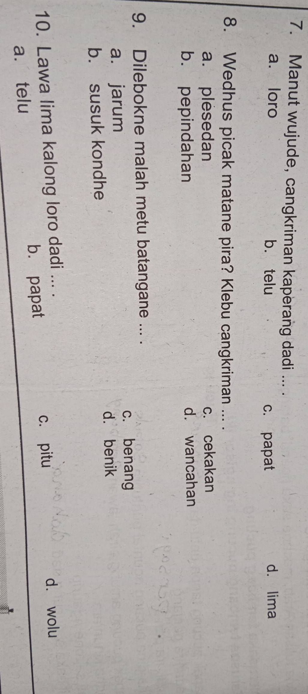 Manut wujude, cangkriman kaperang dadi ... .
a. loro b. telu d. lima
c. papat
8. Wedhus picak matane pira? Klebu cangkriman ... .
a. plesedan c. cekakan
b. pepindahan d. wancahan
9. Dilebokne malah metu batangane ... .
c. benang
a. jarum
d. benik
b. susuk kondhe
10. Lawa lima kalong loro dadi ... .
c. pitu d. wolu
b. papat
a. telu