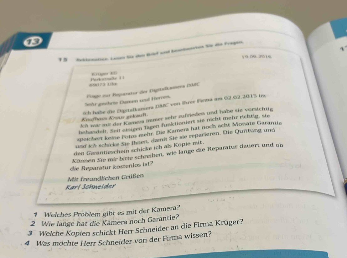 Heklmation. Lnam Se den Briel und benolontrten Süe diie Evagien 
19:06.2016 
Krüger ED 
Parkstnale 1 1 
#9073 Lilm 
Frage zur Reparatur der Digitalkamers DM&C 
Sehr geehrte Damen und Herren. 
ich habe die Digitalkamera DMC von Ihrer Firma am 02.02.2015 im 
Ich war mit der Kamera immer sehr zufrieden und habe sie vorsichtig 
Kaufhaus Kraus gekauft. 
behandelt. Seit einigen Tagen funktioniert sie nicht mehr richtig, sie 
speichert keine Fotos mehr. Die Kamera hat noch acht Monate Garantie 
und ich schicke Sie Ihnen, damit Sie sie reparieren. Die Quittung und 
den Garantieschein schicke ich als Kopie mit. 
Können Sie mir bitte schreiben, wie lange die Reparatur dauert und ob 
die Reparatur kostenlos ist? 
Mit freundlichen Grüßen 
Karl Schneider 
1 Welches Problem gibt es mit der Kamera? 
2 Wie lange hat die Kamera noch Garantie? 
3 Welche Kopien schickt Herr Schneider an die Firma Krüger? 
4 Was möchte Herr Schneider von der Firma wissen?