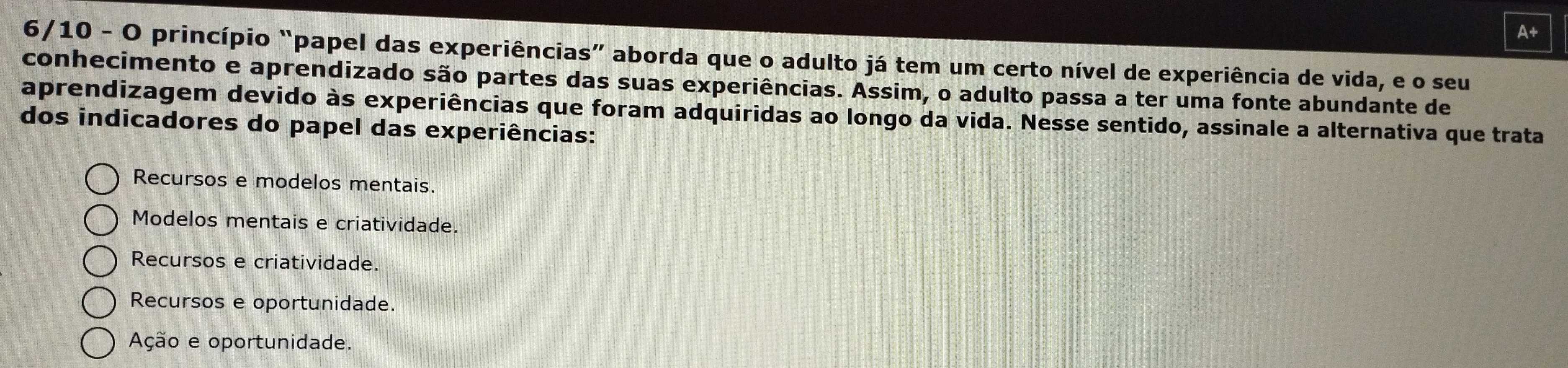 A+
6/10 - O princípio “papel das experiências” aborda que o adulto já tem um certo nível de experiência de vida, e o seu
conhecimento e aprendizado são partes das suas experiências. Assim, o adulto passa a ter uma fonte abundante de
aprendizagem devido às experiências que foram adquiridas ao longo da vida. Nesse sentido, assinale a alternativa que trata
dos indicadores do papel das experiências:
Recursos e modelos mentais.
Modelos mentais e criatividade.
Recursos e criatividade.
Recursos e oportunidade.
Ação e oportunidade.