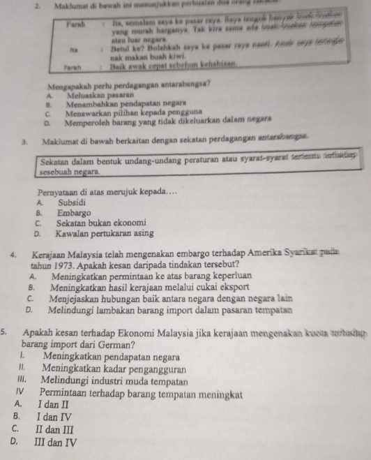 Maklumat di bawah ini menunjukken perbusian noe oang ramane
Farah Ita, semalam saya ke pasar raya. Saya tengnis hanguis Son Soaham
yang murah harganya. Tak kira sama ada hman mahan fomputns
stim luar negars.
Ita 1 Betul ke? Bolehkah saya ke pasar rays nant. Anee says terngin
nak makan buah kiwi.
Farsh ! Baik awak cepat sebelum kehabisan.
Mengapakah perlu perdagangan antarabangsa?
A. Meluaskan pasaran
8. Menambahkan pendapatan negara
C. Menawarkan pilihan kepada pengguna
D. Memperoleh barang yang tidak dikeluarkan dalam negara
3. Maklumat di bawah berkaitan dengan sekatan perdagangan antaranana.
Sekatan dalam bentuk undang-undang peraturan atau syarat-syarat terentu eradian
sesebuah negara.
Pernyataan di atas merujuk kepada…
A. Subsidi
B. Embargo
C. Sekatan bukan ekonomi
D. Kawalan pertukaran asing
4. Kerajaan Maiaysia telah mengenakan embargo terhadap Amerika Syarika pada
tahun 1973. Apakah kesan daripada tindakan tersebut?
A. Meningkatkan permintaan ke atas barang keperluan
B. Meningkatkan hasil kerajaan melalui cukai eksport
C. Menjejaskan hubungan baik antara negara dengan negara lai
D. Melindungi lambakan barang import dalam pasaran tempatan
5. Apakah kesan terhadap Ekonomi Malaysia jika kerajaan mengenakan kuota terbadan
barang import dari German?
I. Meningkatkan pendapatan negara
II. Meningkatkan kadar pengangguran
III. Melindungi industri muda tempatan
IV Permintaan terhadap barang tempatan meningkat
A. I dan II
B. I dan IV
C. II dan III
D. III dan IV