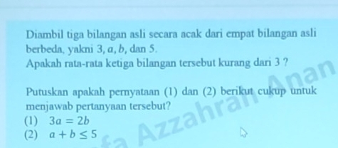 Diambil tiga bilangan asli secara acak dari empat bilangan asli
berbeda, yakni 3, α, b, dan 5.
Apakah rata-rata ketiga bilangan tersebut kurang dari 3 ?
Putuskan apakah pernyataan (1) dan (2) berikut cukup untuk
menjawab pertanyaan tersebut?
(1) 3a=2b
(2) a+b≤ 5