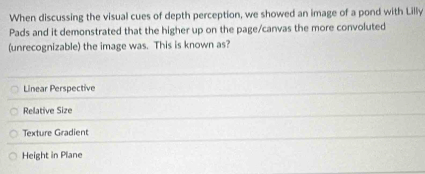 When discussing the visual cues of depth perception, we showed an image of a pond with Lilly
Pads and it demonstrated that the higher up on the page/canvas the more convoluted
(unrecognizable) the image was. This is known as?
Linear Perspective
Relative Size
Texture Gradient
Height in Plane