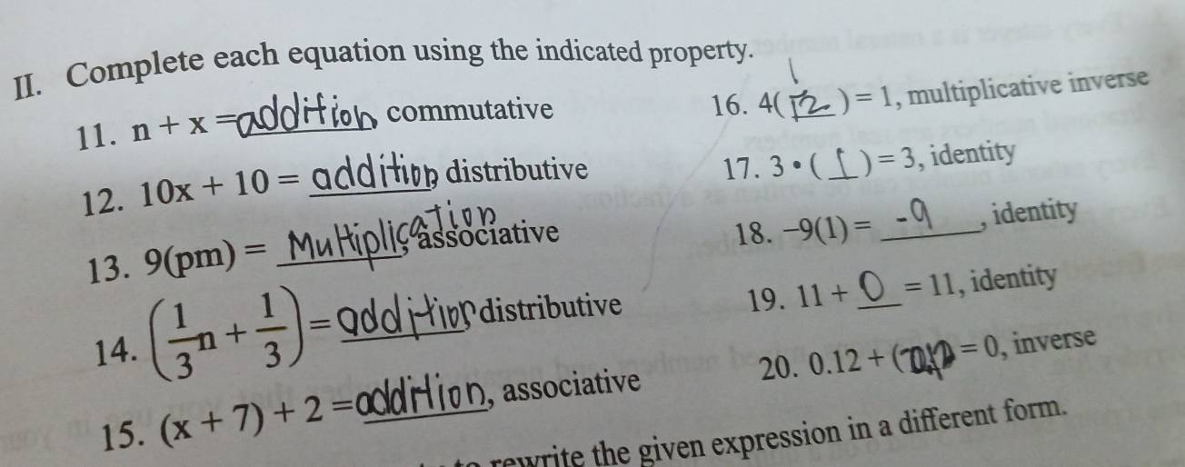 Complete each equation using the indicated property. 
commutative 16. 4(_  ) =1 , multiplicative inverse 
11. n+x= _ 
12. 10x+10= _ 
distriutive 17. 3 • (_  =3 , identity 

13. 9(pm)= _; associative 
18. -9(1)= _, identity 
distritv 19. 11+ =11 , identity 
14. ( 1/3 n+ 1/3 )= __, inverse 
20. 0.12+ =0
15. (x+7)+2= _, associative 
rewrite the given expression in a different form.