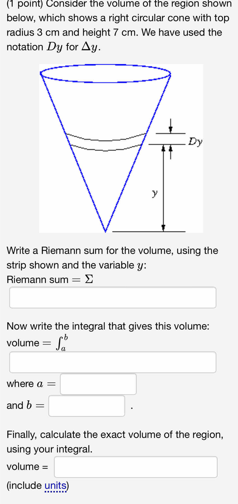 Consider the volume of the region shown 
below, which shows a right circular cone with top 
radius 3 cm and height 7 cm. We have used the 
notation Dy for △ y. 
Write a Riemann sum for the volume, using the 
strip shown and the variable y : 
Riemann sum 1 =sumlimits
□ 
□  
Now write the integral that gives this volume:
volume =∈t _a^b
where a=□
and b=□. 
Finally, calculate the exact volume of the region, 
using your integral.
volume = □
(include units)