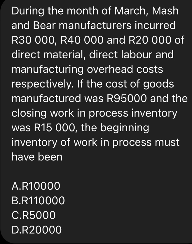 During the month of March, Mash
and Bear manufacturers incurred
R30 000, R40 000 and R20 000 of
direct material, direct labour and
manufacturing overhead costs
respectively. If the cost of goods
manufactured was R95000 and the
closing work in process inventory
was R15 000, the beginning
inventory of work in process must
have been
A. R10000
B. R110000
C. R5000
D. R20000