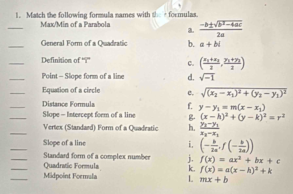 Match the following formula names with their formulas.
_
Max/Min of a Parabola
a.  (-b± sqrt(b^2-4ac))/2a 
_General Form of a Quadratic b. a+bi
_
Definition of “i”
c. (frac x_1+x_22,frac y_1+y_22)
_
Point - Slope form of a line d. sqrt(-1)
_Equation of a circle
e. sqrt((x_2)-x_1)^2+(y_2-y_1)^2
_Distance Formula f. y-y_1=m(x-x_1)
_Slope - Intercept form of a line
g. (x-h)^2+(y-k)^2=r^2
_Vertex (Standard) Form of a Quadratic h. frac y_2-y_1x_2-x_1
_Slope of a line i. (- b/2a ,f(- b/2a ))
_Standard form of a complex number j. f(x)=ax^2+bx+c
_Quadratic Formula
k. f(x)=a(x-h)^2+k
_Midpoint Formula
1. mx+b