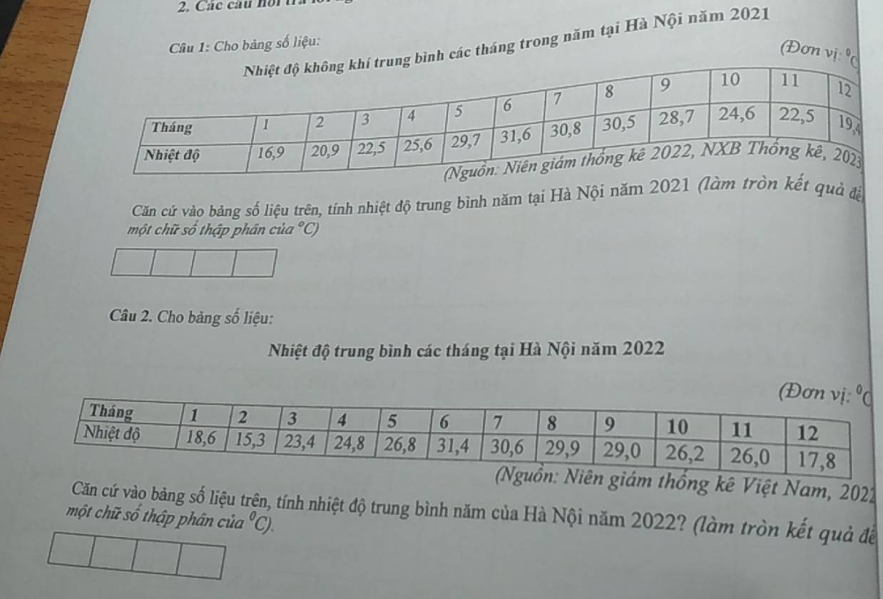 Các cầu hoi t 
nh các tháng trong năm tại Hà Nội năm 2021 
* Câu 1: Cho bảng số liệu: 
(Đơn vị 0
Căn cứ vào bảng số liệu trên, tính nhiệt độ trung bình năm tại Hà Nội năm 2021 (làm tròn kết quả đề 
một chữ số thập phân của°C)
Câu 2. Cho bảng số liệu: 
Nhiệt độ trung bình các tháng tại Hà Nội năm 2022
Niên giám thống kê Việt Nam, 2022
Căn cứ vào bảng số liệu trện, tính nhiệt độ trung bình năm của Hà Nội năm 2022? (làm tròn kết quả để 
một chữ số thập phân của°C).