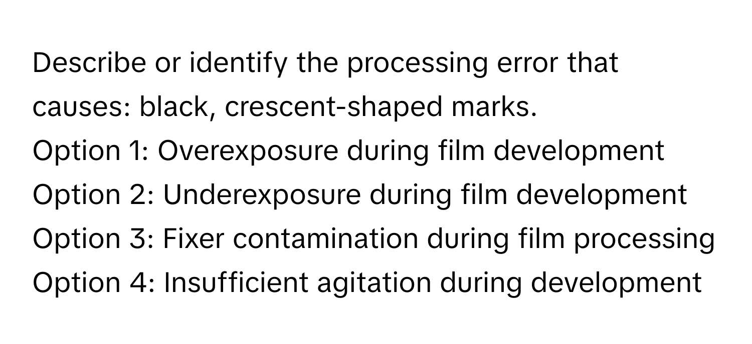 Describe or identify the processing error that causes: black, crescent-shaped marks. 

Option 1: Overexposure during film development
Option 2: Underexposure during film development
Option 3: Fixer contamination during film processing
Option 4: Insufficient agitation during development