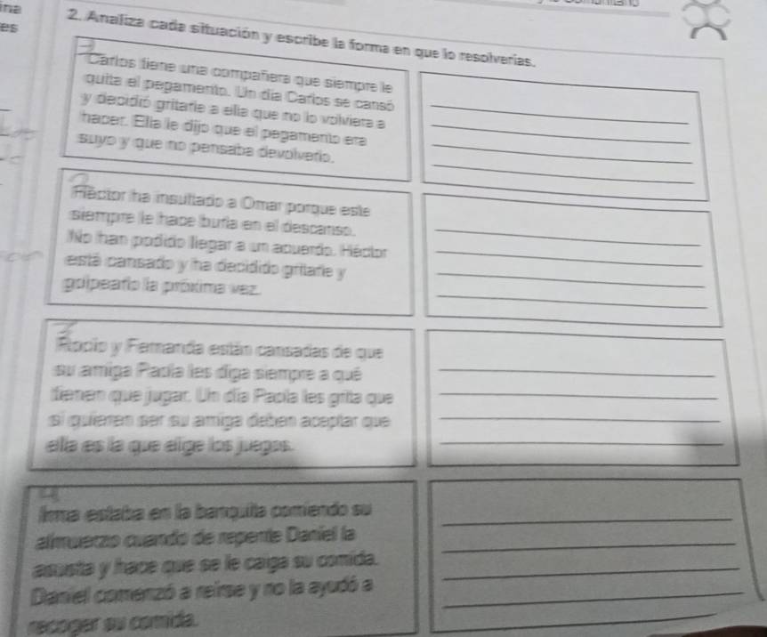 es 
n 2. Analiza cada situación y escribe la forma en que lo resolverías. 
Carlos tiene una compañera que siempre le 
quita el pegamento. Un día Carlos se cansó 
y decidió gritafie a ella que no lo volviera a_ 
haper. Ella le dijo que el pagamento era_ 
_ 
suyo y que no pensaba devolvario._ 
Fector ha insutiado a Omar porque este 
siempre le hace buíía en el descanso._ 
No han podido llegar a um aquerdo. Héclor 
_ 
astá cansado y ha decidido grilafe y_ 
_ 
golpeafo la próxima vez. 
Rocio y Femanda están cansadas de que 
su amiga Padía les diga siempre a qué_ 
fienen que jugar. Un día Paola les grita que_ 
si quíaren ser su amiga deben aceplar que_ 
ella es la que elge los juegas._ 
lma estaba en la banquita comiendo su_ 
almuerzo cuando de repente Daniel la_ 
asusta y hace que se le caga su comida._ 
Daniel comenzó a reirse y no la ayudó a_ 
recoger su comida.