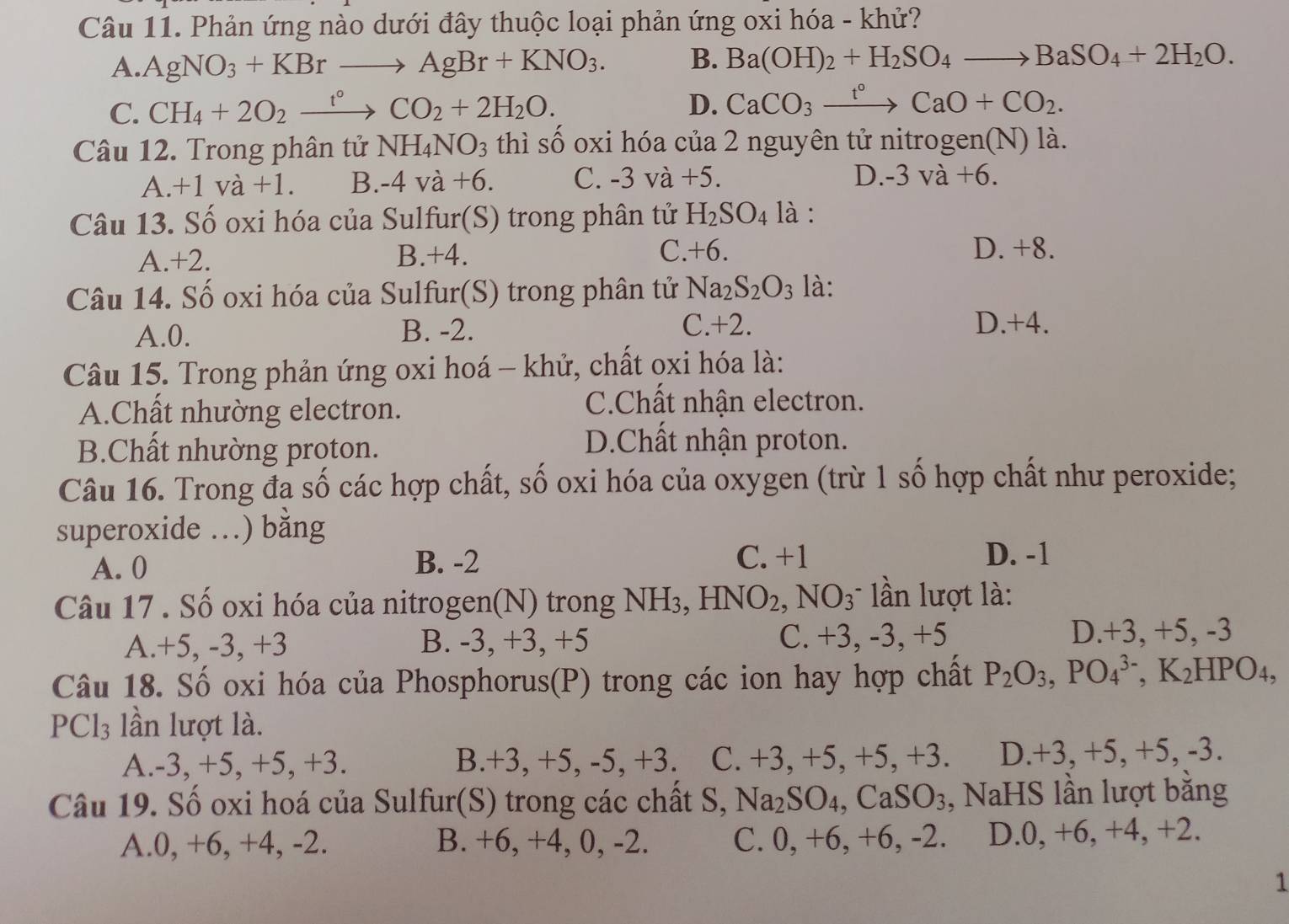 Phản ứng nào dưới đây thuộc loại phản ứng oxi hóa - khử?
A. AgNO_3+KBrto AgBr+KNO_3. B. Ba(OH)_2+H_2SO_4to BaSO_4+2H_2O.
C. CH_4+2O_2xrightarrow t°CO_2+2H_2O.
D. CaCO_3xrightarrow t°CaO+CO_2.
Câu 12. Trong phân tử NH_4NO_3 thì số oxi hóa của 2 nguyên tử nitrogen(N) là.
A. +1va+1 B. -4va+6. C. -3 va+5.
D. -3va+6.
Câu 13. Số oxi hóa của Sulfur(S) trong phân tử H_2SO_4 là :
A.+2. B.+4. C.+6.
D. +8.
Câu 14. Số oxi hóa của Sulfur(S) trong phân tử Na_2S_2O_3 là:
A.0. B. -2. C.+2. D.+4.
Câu 15. Trong phản ứng oxi hoá - khử, chất oxi hóa là:
A.Chất nhường electron.
C.Chất nhận electron.
B.Chất nhường proton.
D.Chất nhận proton.
Câu 16. Trong đa số các hợp chất, số oxi hóa của oxygen (trừ 1 số hợp chất như peroxide;
superoxide .) bằng
A. 0 B. -2 C. +1
D. -1
Câu 17 . Số oxi hóa của nitrogen(N) trong NH₃, HNO_2,NO_3 lần lượt là:
A.+5, -3, +3 B. -3, +3, +5 C. +3, -3, +5 D.+3, +5, -3
Câu 18. Số oxi hóa của Phosphorus(P) trong các ion hay hợp chất P_2O_3,PO_4^((3-),K_2)HPC )4.
PCl_3 lần lượt là.
A.-3, +5, +5, +3. B.+3, +5, -5, +3. C. +3, +5, +5, +3. D.+3, +5, +5, -3.
Câu 19. Số oxi hoá của Sulfur(S) trong các chất S, Na₂SO₄, CaSO₃, NaHS lần lượt bằng
A.0, +6, +4, -2. B. +6, +4, 0, -2. C. 0, +6, +6, -2. D.0, +6, +4, +2.
1