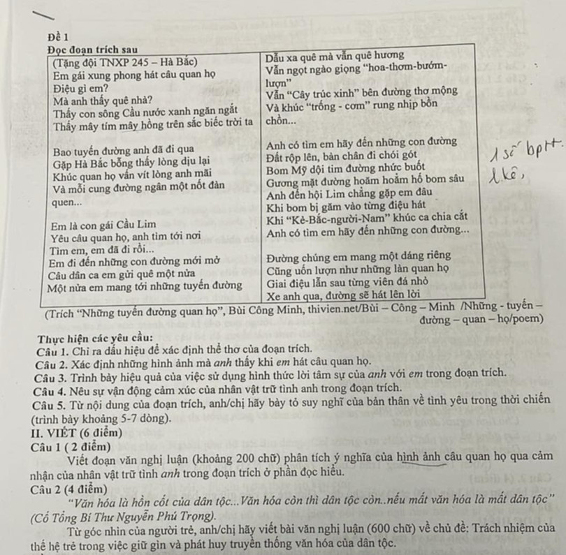 (Trích “Nyến − 
đường - quan - họ/poem) 
Thực hiện các yêu cầu: 
Câu 1. Chỉ ra dầu hiệu đề xác định thể thơ của đoạn trích. 
Câu 2. Xác định những hình ảnh mà anh thấy khi em hát câu quan họ. 
Câu 3. Trình bảy hiệu quả của việc sử dụng hình thức lời tâm sự của anh với em trong đoạn trích. 
Câu 4. Nêu sự vận động cảm xúc của nhân vật trữ tình anh trong đoạn trích. 
Câu 5. Từ nội dung của đoạn trích, anh/chị hãy bày tỏ suy nghĩ của bản thân về tình yêu trong thời chiến 
(trình bày khoảng 5-7 dòng). 
II. VIÉT (6 điểm) 
Câu 1 ( 2 điểm) 
Viết đoạn văn nghị luận (khoảng 200 chữ) phân tích ý nghĩa của hình ảnh câu quan họ qua cảm 
nhận của nhân vật trữ tình anh trong đoạn trích ở phần đọc hiều. 
Câu 2 (4 điểm) 
'Văn hóa là hồn cốt của dân tộc...Văn hóa còn thì dân tộc còn..nếu mất văn hóa là mất dân tộc” 
(Cổ Tổng Bí Thư Nguyễn Phú Trọng). 
Từ góc nhìn của người trẻ, anh/chị hãy viết bài văn nghị luận (600 chữ) về chủ đề: Trách nhiệm của 
thế hệ trẻ trong việc giữ gìn và phát huy truyền thống văn hóa của dân tộc.