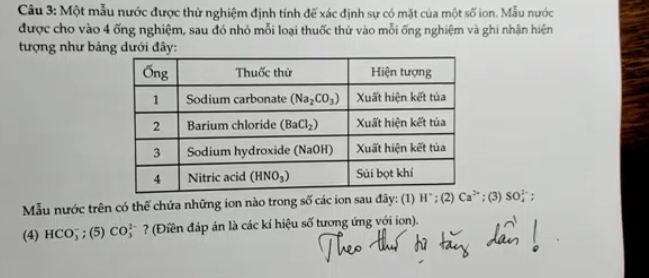 Một mẫu nước được thử nghiệm định tính để xác định sự có mặt của một số ion. Mẫu nước
được cho vào 4 ống nghiệm, sau đó nhỏ mỗi loại thuốc thứ vào mỗi ống nghiệm và ghi nhận hiện
tượng như bảng dưới đây:
Mẫu nước trên có thế chứa những ion nào trong số các ion sau đây: (1) H°; (2)  ; (3) SO_4^(1-)
(4) HCO_3^- ;(5)CO_3^(2-) ? (Điền đáp án là các kí hiệu số tương ứng với ion).