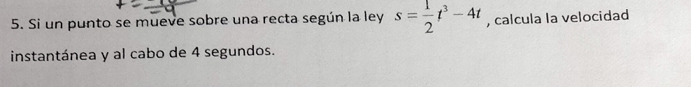 Si un punto se mueve sobre una recta según la ley s= 1/2 t^3-4t , calcula la velocidad 
instantánea y al cabo de 4 segundos.