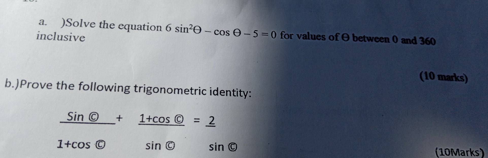 )Solve the equation 6sin^2θ -cos θ -5=0
inclusive for values of between 0 and 360
(10 marks) 
b.)Prove the following trigonometric identity:
frac sin  enclosecircle1+cos θ +frac 1+cos  enclosecircle1sin  enclosecircle2=frac 2sin  enclosecircle5
(10Marks)