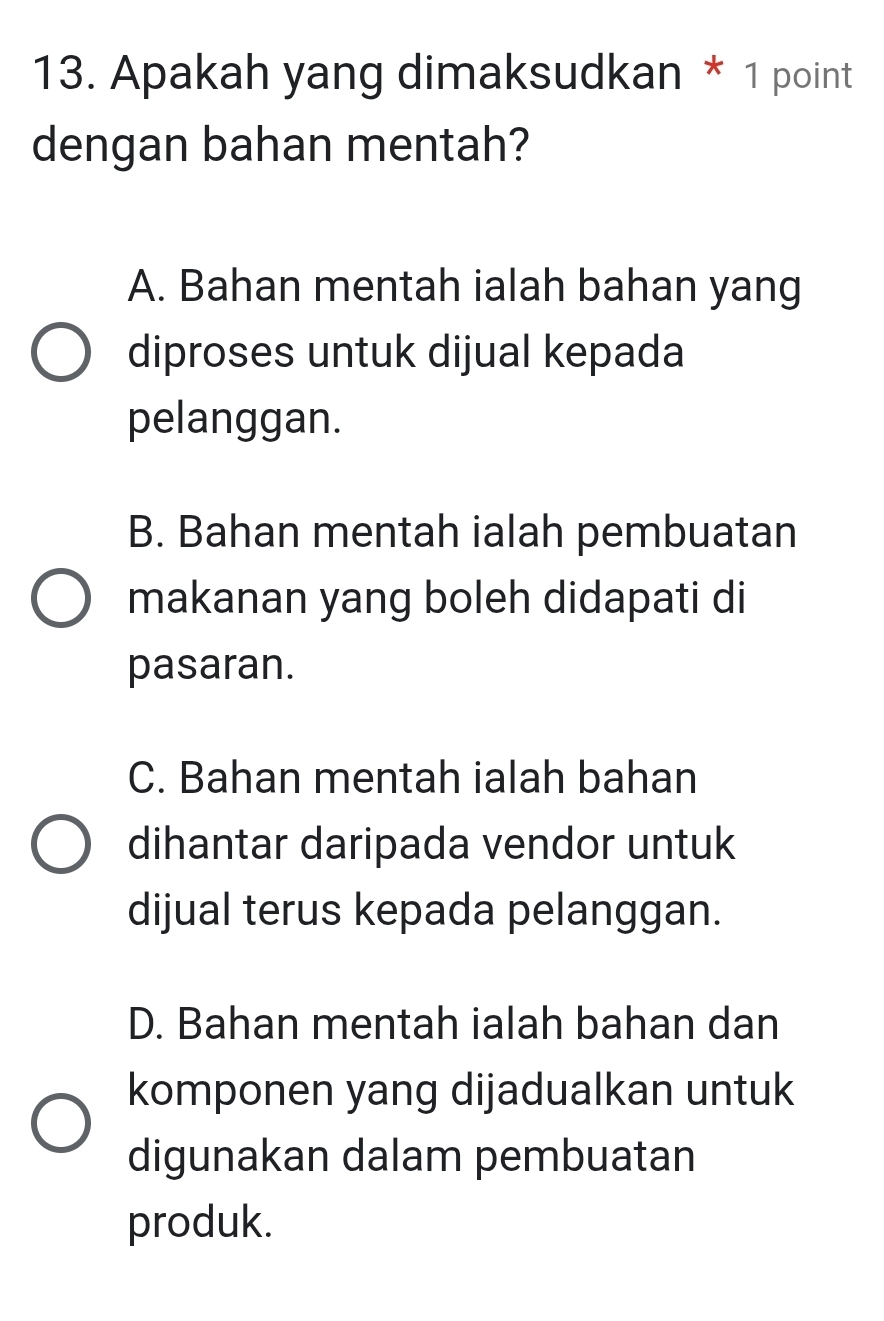 Apakah yang dimaksudkan * 1 point
dengan bahan mentah?
A. Bahan mentah ialah bahan yang
diproses untuk dijual kepada
pelanggan.
B. Bahan mentah ialah pembuatan
makanan yang boleh didapati di
pasaran.
C. Bahan mentah ialah bahan
dihantar daripada vendor untuk
dijual terus kepada pelanggan.
D. Bahan mentah ialah bahan dan
komponen yang dijadualkan untuk
digunakan dalam pembuatan
produk.