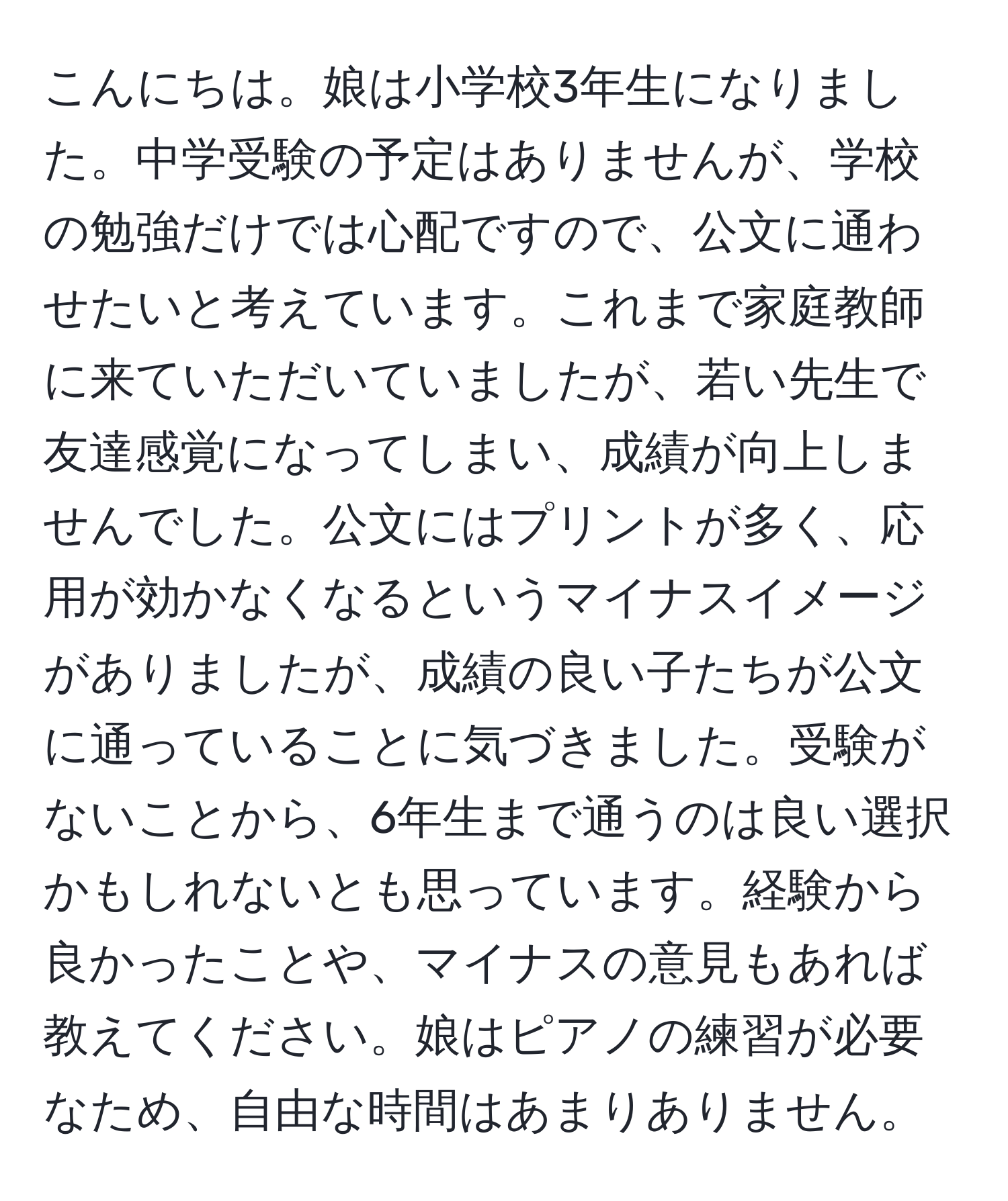 こんにちは。娘は小学校3年生になりました。中学受験の予定はありませんが、学校の勉強だけでは心配ですので、公文に通わせたいと考えています。これまで家庭教師に来ていただいていましたが、若い先生で友達感覚になってしまい、成績が向上しませんでした。公文にはプリントが多く、応用が効かなくなるというマイナスイメージがありましたが、成績の良い子たちが公文に通っていることに気づきました。受験がないことから、6年生まで通うのは良い選択かもしれないとも思っています。経験から良かったことや、マイナスの意見もあれば教えてください。娘はピアノの練習が必要なため、自由な時間はあまりありません。